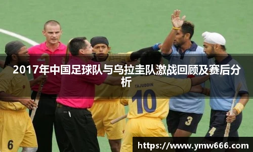 2017年中国足球队与乌拉圭队激战回顾及赛后分析